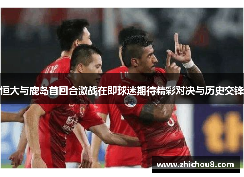 恒大与鹿岛首回合激战在即球迷期待精彩对决与历史交锋